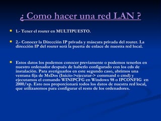 ¿ Como hacer una red LAN ? 1.- Tener el router en MULTIPUESTO. 2.- Conocer la Dirección IP privada y máscara privada del router. La dirección IP del router será la puerta de enlace de nuestra red local.  Estos datos los podemos conocer previamente o podemos tenerlos en nuestro ordenador después de haberlo configurado con los cds de instalación. Para averiguarlos en este segundo caso, abrimos una ventana fija de MsDos (Inicio->ejecutar-> command o cmd) y ejecutamos el comando WINIPCFG en Windows 98 o IPCONFIG  en 2000/xp. Esto nos proporcionará todos los datos de nuestra red local, que utilizaremos para configurar el resto de los ordenadores. 