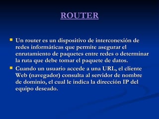 ROUTER Un router es un dispositivo de interconexión de redes informáticas que permite asegurar el enrutamiento de paquetes entre redes o determinar la ruta que debe tomar el paquete de datos.  Cuando un usuario accede a una URL, el cliente Web (navegador) consulta al servidor de nombre de dominio, el cual le indica la dirección IP del equipo deseado.  