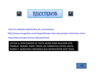 http :// es.wikipedia.org / wiki / Red_de_computadoras http :// www.monografias.com /trabajos40/redes- informaticas /redes- informaticas.shtml http :// www.youtube.com / user / XxcotymonyxX UTILIZA EL PROCESADOR DE TEXTO WORD PARA REALIZAR ESTE TRABAJO. DEBERA TENER TODOS LOS FORMATOS VISTOS HASTA AHORA Y  AGREGARLE IMÁGENES QUE REPRESENTEN ESTE TEMA. 