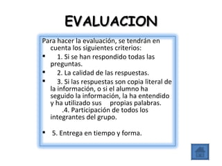 EVALUACION Para hacer la evaluación, se tendrán en cuenta los siguientes criterios:      1. Si se han respondido todas las preguntas.      2. La calidad de las respuestas.      3. Si las respuestas son copia literal de la información, o si el alumno ha seguido la información, la ha entendido y ha utilizado sus     propias palabras.        .4. Participación de todos los integrantes del grupo.   5. Entrega en tiempo y forma. 