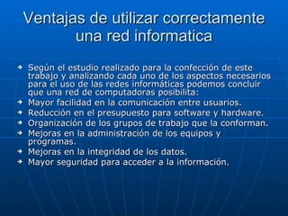 Ventajas de utilizar correctamente una red informatica Según el estudio realizado para la confección de este trabajo y analizando cada uno de los aspectos necesarios para el uso de las redes informáticas podemos concluir que   una red de computadoras posibilita: Mayor facilidad en la comunicación entre usuarios. Reducción en el presupuesto para software y hardware. Organización de los grupos de trabajo que la conforman. Mejoras en la administración de los equipos y programas. Mejoras en la integridad de los datos. Mayor seguridad para acceder a la información. 