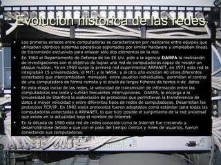 Evolucion historica de las redes Los primeros enlaces entre computadoras se caracterizaron por realizarse entre equipos que utilizaban idénticos sistemas operativos soportados por similar hardware y empleaban líneas de transmisión exclusivas para enlazar sólo dos elementos de la red. En 1964 el Departamento de Defensa de los EE.UU. pide a la agencia  DARPA  la realización de investigaciones con el objetivo de lograr una red de computadoras capaz de resistir un ataque nuclear .  Ya en 1969 surge la primera red experimental ARPANET, en 1971 esta red la integraban 15 universidades, el MIT; y la NASA; y al otro año existían 40 sitios diferentes conectados que intercambiaban  mensajes  entre usuarios individuales,  permitían el control de una computadora de forma remota y el envío de largos ficheros de textos o de  datos En esta etapa inicial de las redes, la velocidad de transmisión de información entre las computadoras era lenta y sufrían frecuentes interrupciones.   DARPA, le encarga a la Universidad de Stanford la elaboración de protocolos que permitieran la transferencia de datos a mayor velocidad y entre diferentes tipos de redes de computadoras.  D esarrollan los protocolos TCP/IP. En 1982 estos protocolos fueron adoptados como estándar para todas las computadoras conectadas a ARPANET, lo que hizo posible el surgimiento de la red universal que existe en la actualidad bajo el nombre de Internet. En la década de 1980 esta red de redes conocida como la Internet fue creciendo y desarrollándose debido a que con el paso del tiempo cientos y miles de usuarios, fueron conectando sus computadoras. 