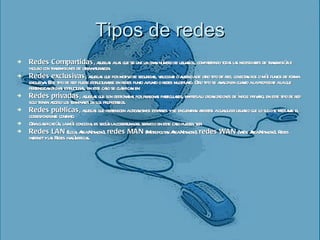 Tipos de redes Redes Compartidas , aquellas a las que se une un gran número de usuarios, compartiendo todas las necesidades de transmisión e incluso con transmisiones de otra naturaleza. Redes exclusivas , aquellas que por motivo de seguridad, velocidad o ausencia de otro tipo de red, conectan dos o más puntos de forma exclusiva. Este tipo de red puede estructurarse en redes punto a punto o redes multipunto.   Otro tipo se analiza en cuanto a la propiedad a la que pertenezcan dichas estructuras, en este caso se clasifican en: Redes privadas , aquellas que son gestionadas por personas particulares, empresa u organizaciones de índole privado, en este tipo de red solo tienen acceso los terminales de los propietarios. Redes públicas , aquellas que pertenecen a organismos estatales y se encuentran abiertas a cualquier usuario que lo solicite mediante el correspondiente contrato. Otra clasificación, la más conocida, es según la cobertura del servicio en este caso pueden ser: Redes LAN  (Local Area Network),  redes MAN  (Metropolitan Area Network),  redes WAN  (Wide Area Network), Redes internet y  las  Redes inalámbricas.  