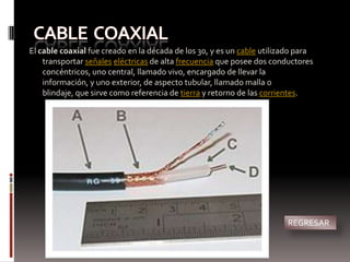 El cable coaxial fue creado en la década de los 30, y es un cable utilizado para
    transportar señales eléctricas de alta frecuencia que posee dos conductores
    concéntricos, uno central, llamado vivo, encargado de llevar la
    información, y uno exterior, de aspecto tubular, llamado malla o
    blindaje, que sirve como referencia de tierra y retorno de las corrientes.




                                                                        REGRESAR
 