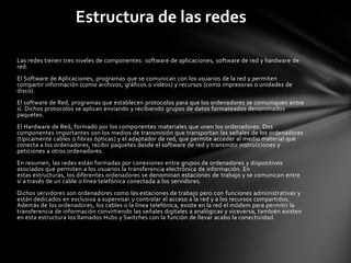 Estructura de las redes

Las redes tienen tres niveles de componentes: software de aplicaciones, software de red y hardware de
red.
El Software de Aplicaciones, programas que se comunican con los usuarios de la red y permiten
compartir información (como archivos, gráficos o vídeos) y recursos (como impresoras o unidades de
disco).
El software de Red, programas que establecen protocolos para que los ordenadores se comuniquen entre
sí. Dichos protocolos se aplican enviando y recibiendo grupos de datos formateados denominados
paquetes.
El Hardware de Red, formado por los componentes materiales que unen los ordenadores. Dos
componentes importantes son los medios de transmisión que transportan las señales de los ordenadores
(típicamente cables o fibras ópticas) y el adaptador de red, que permite acceder al medio material que
conecta a los ordenadores, recibir paquetes desde el software de red y transmitir instrucciones y
peticiones a otros ordenadores.
En resumen, las redes están formadas por conexiones entre grupos de ordenadores y dispositivos
asociados que permiten a los usuarios la transferencia electrónica de información. En
estas estructuras, los diferentes ordenadores se denominan estaciones de trabajo y se comunican entre
sí a través de un cable o línea telefónica conectada a los servidores.
Dichos servidores son ordenadores como las estaciones de trabajo pero con funciones administrativas y
están dedicados en exclusiva a supervisar y controlar el acceso a la red y a los recursos compartidos.
Además de los ordenadores, los cables o la línea telefónica, existe en la red el módem para permitir la
transferencia de información convirtiendo las señales digitales a analógicas y viceversa, también existen
en esta estructura los llamados Hubs y Switches con la función de llevar acabo la conectividad.
 