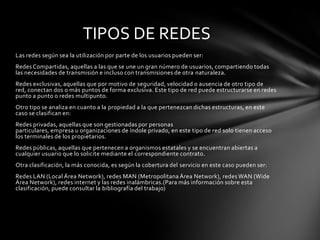 TIPOS DE REDES
Las redes según sea la utilización por parte de los usuarios pueden ser:
Redes Compartidas, aquellas a las que se une un gran número de usuarios, compartiendo todas
las necesidades de transmisión e incluso con transmisiones de otra naturaleza.
Redes exclusivas, aquellas que por motivo de seguridad, velocidad o ausencia de otro tipo de
red, conectan dos o más puntos de forma exclusiva. Este tipo de red puede estructurarse en redes
punto a punto o redes multipunto.
Otro tipo se analiza en cuanto a la propiedad a la que pertenezcan dichas estructuras, en este
caso se clasifican en:
Redes privadas, aquellas que son gestionadas por personas
particulares, empresa u organizaciones de índole privado, en este tipo de red solo tienen acceso
los terminales de los propietarios.
Redes públicas, aquellas que pertenecen a organismos estatales y se encuentran abiertas a
cualquier usuario que lo solicite mediante el correspondiente contrato.
Otra clasificación, la más conocida, es según la cobertura del servicio en este caso pueden ser:
Redes LAN (Local Área Network), redes MAN (Metropolitana Área Network), redes WAN (Wide
Área Network), redes internet y las redes inalámbricas.(Para más información sobre esta
clasificación, puede consultar la bibliografía del trabajo)
 