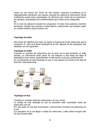 medio de una misma red. Dicho de otra manera, soluciona el problema de la
heterogeneidad definiendo una manera universal de codificar la información. Dicha
codificación puede tener propiedades de eficiencia (por medio de la compresión,
por ejemplo), propiedades de confidencialidad (por medio de la criptografía),
etc.
En el nivel de aplicación residen los programas. En este nivel podemos encontrar
servidores, clientes que acceden a estos últimos, aplicaciones que trabajan según
un modelo simétrico (peer-to-peer), etc.



Topología de redes

Otra forma de clasificar las redes es según la disposición de las estaciones que la
componen. A esto se le llama topología de la red. Algunas de las topologías más
utilizadas son las siguientes.

Topología en Anillo
Consiste en conectar las estaciones una en serie con la otra formando un anillo
cerrado. La información debe pasar de una estación a otra hasta que llega al
destinatario de la misma, generalmente la información es de tipo unidireccional.
Un inconveniente de esta topología es que si una estación se avería la red deja de
funcionar adecuadamente.




Topología en Bus

Consiste en conectar todas las estaciones a un bus común.
La ventaja de esta topología es que no necesitan estar conectadas todas las
estaciones a la red.
Por otra parte es muy fácil incrementar o decrementar el número de estaciones de
la red.
Los paquetes de la red llegan a todas las estaciones, y ellas deben recoger sólo
los que sonpara ellas.


                                        10
 