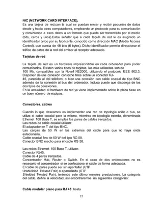 NIC (NETWORK CARD INTERFACE),
Es una tarjeta de red,con la cual se puedan enviar y recibir paquetes de datos
desde y hacia otras computadoras, empleando un protocolo para su comunicación
y convirtiendo a esos datos a un formato que pueda ser transmitido por el medio
(bits, ceros y unos).Cabe señalar que a cada tarjeta de red le es asignado un
identificador único por su fabricante, conocido como dirección MAC (Media Access
Control), que consta de 48 bits (6 bytes). Dicho identificador permite direccionar el
tráfico de datos de la red del emisor al receptor adecuado.

Tarjetas de red

La tarjeta de red es un hardware imprescindible en cada ordenador para poder
comunicarlos. Existen varios tipos de tarjetas, las más utilizadas son de
100 Mb, compatibles con la Novell NE2000, utilizando el protocolo IEEE 802.3.
Disponen de una conexión con ocho hilos sobre un conector RJ-
45, parecido al del teléfono, o bien una conexión con cable coaxial de tipo BNC
además de la conexión al bus del ordenador. Incluso puede que disponga de los
dos tipos de conexiones.
En la actualidad el hardware de red ya viene implementado sobre la placa base en
un buen número de equipos.


Conectores, cables

Cuando lo que deseamos es implementar una red de topología anillo o bus, se
utiliza el cable coaxial para la misma, mientras en topología estrella, denominada
Ethernet 100 Base T, se emplea los pares de cables trenzados.
Las redes de cable coaxial utilizan:
El adaptador en T del tipo BNC.
Las cargas de 50 W en los extremos del cable para que no haya onda
estacionaria.
Cable coaxial fino de 50 W del tipo RG 58.
Conector BNC macho para el cable RG 58.

Las redes Ethernet 100 Base T, utilizan:
Conector RJ45.
Cable de 4 pares trenzados.
Concentrador Hub, Router o Switch. En el caso de dos ordenadores no es
necesario el concentrador si se confecciona el cable de forma adecuada.
El cable de pares puede ser sin apantallar (UTP
Unshielded Twisted Pair) o apantallado (STP
Shielded Twisted Pair), teniendo este último mejores prestaciones. La categoría
del cable, define la velocidad, así encontraremos las siguientes categorías:


Cable modular plano para RJ 45: hasta

                                         12
 