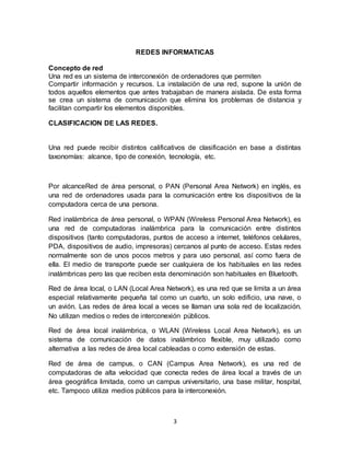 REDES INFORMATICAS

Concepto de red
Una red es un sistema de interconexión de ordenadores que permiten
Compartir información y recursos. La instalación de una red, supone la unión de
todos aquellos elementos que antes trabajaban de manera aislada. De esta forma
se crea un sistema de comunicación que elimina los problemas de distancia y
facilitan compartir los elementos disponibles.

CLASIFICACION DE LAS REDES.


Una red puede recibir distintos calificativos de clasificación en base a distintas
taxonomías: alcance, tipo de conexión, tecnología, etc.



Por alcanceRed de área personal, o PAN (Personal Area Network) en inglés, es
una red de ordenadores usada para la comunicación entre los dispositivos de la
computadora cerca de una persona.

Red inalámbrica de área personal, o WPAN (Wireless Personal Area Network), es
una red de computadoras inalámbrica para la comunicación entre distintos
dispositivos (tanto computadoras, puntos de acceso a internet, teléfonos celulares,
PDA, dispositivos de audio, impresoras) cercanos al punto de acceso. Estas redes
normalmente son de unos pocos metros y para uso personal, así como fuera de
ella. El medio de transporte puede ser cualquiera de los habituales en las redes
inalámbricas pero las que reciben esta denominación son habituales en Bluetooth.

Red de área local, o LAN (Local Area Network), es una red que se limita a un área
especial relativamente pequeña tal como un cuarto, un solo edificio, una nave, o
un avión. Las redes de área local a veces se llaman una sola red de localización.
No utilizan medios o redes de interconexión públicos.

Red de área local inalámbrica, o WLAN (Wireless Local Area Network), es un
sistema de comunicación de datos inalámbrico flexible, muy utilizado como
alternativa a las redes de área local cableadas o como extensión de estas.

Red de área de campus, o CAN (Campus Area Network), es una red de
computadoras de alta velocidad que conecta redes de área local a través de un
área geográfica limitada, como un campus universitario, una base militar, hospital,
etc. Tampoco utiliza medios públicos para la interconexión.



                                         3
 