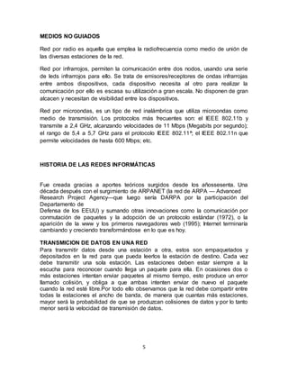 MEDIOS NO GUIADOS

Red por radio es aquella que emplea la radiofrecuencia como medio de unión de
las diversas estaciones de la red.

Red por infrarrojos, permiten la comunicación entre dos nodos, usando una serie
de leds infrarrojos para ello. Se trata de emisores/receptores de ondas infrarrojas
entre ambos dispositivos, cada dispositivo necesita al otro para realizar la
comunicación por ello es escasa su utilización a gran escala. No disponen de gran
alcacen y necesitan de visibilidad entre los dispositivos.

Red por microondas, es un tipo de red inalámbrica que utiliza microondas como
medio de transmisión. Los protocolos más frecuentes son: el IEEE 802.11b y
transmite a 2,4 GHz, alcanzando velocidades de 11 Mbps (Megabits por segundo);
el rango de 5,4 a 5,7 GHz para el protocolo IEEE 802.11ª; el IEEE 802.11n que
permite velocidades de hasta 600 Mbps; etc.



HISTORIA DE LAS REDES INFORMÁTICAS


Fue creada gracias a aportes teóricos surgidos desde los añossesenta. Una
década después con el surgimiento de ARPANET (la red de ARPA — Advanced
Research Project Agency—que luego sería DARPA por la participación del
Departamento de
Defensa de los EEUU) y sumando otras innovaciones como la comunicación por
conmutación de paquetes y la adopción de un protocolo estándar (1972), o la
aparición de la www y los primeros navegadores web (1995); Internet terminaría
cambiando y creciendo transformándose en lo que es hoy.

TRANSMICION DE DATOS EN UNA RED
Para transmitir datos desde una estación a otra, estos son empaquetados y
depositados en la red para que pueda leerlos la estación de destino. Cada vez
debe transmitir una sola estación. Las estaciones deben estar siempre a la
escucha para reconocer cuando llega un paquete para ella. En ocasiones dos o
más estaciones intentan enviar paquetes al mismo tiempo, esto produce un error
llamado colisión, y obliga a que ambas intenten enviar de nuevo el paquete
cuando la red esté libre.Por todo ello observamos que la red debe compartir entre
todas la estaciones el ancho de banda, de manera que cuantas más estaciones,
mayor será la probabilidad de que se produzcan colisiones de datos y por lo tanto
menor será la velocidad de transmisión de datos.




                                         5
 