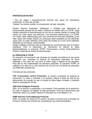 PROTOCOLOS DE RED

• Son las reglas y especificaciones técnicas que siguen los dispositivos
conectados. Si cada uno de ellos
“hablase” de manera distinta, la comunicación se haría imposible.

Existen diversos protocolos, estándares y modelos que determinan el
funcionamiento general de las redes. Destacan el modelo OSI y el TCP/IP. Cada
modelo estructura el funcionamiento de una red de manera distinta. El modelo OSI
cuenta con siete capas muy definidas y con funciones diferenciadas y el TCP/IP
con cuatro capas diferenciadas pero que combinan las funciones existentes en las
siete capas del modelo OSI.[4] Los protocolos están repartidos por las diferentes
capas pero no están definidos como parte del modelo en sí sino como entidades
diferentes de normativas internacionales.
Existen múltiples protocolos para la diversidad de comunicaciones que se pueden
establecer. Para el intercambio de información en Internet se utiliza
fundamentalmente el protocolo TCP/IP (Transmission Control Protocol/Internet
Protocol, protocolo de control de transmisiones.

EL PROTOCOLO TCP/IP
Es necesario un mecanismo que prevenga y/o resuelva el problema de que varias
estaciones que comparten el sistema de transmisión transmitan de forma
ordenada y una cada vez, así como el orden origen y destino de los paquetes.
Para ello se han implementado los llamados protocolos. El protocolo TCP/IP, en
realidad no se trata de un solo protocolo de red sino de una familia de protocolos
con diferentes prestaciones.

Formado por dos protocolos:

TCP (Transmisión control Protocol)es un servicio encargado de asegurar la
transmisión, su orden y orientado a la conexión. Desde el punto de vista de las
aplicaciones se encarga de que el caudal de datos llegue completo y ordenado
hasta la computadora remota.

UDP (User Datagram Protocol)
UDP, es un servicio no asegurado y sin conexión. Crea paquetes por la aplicación.
El orden de llegada y la llegada no está garantizado. Sirve para aplicaciones que
transmiten datos y no pueden esperar la respuesta de si han llegado o no.

ICMP (Internet Control Message Protocol)
ICMP, no puede ser usado por el usuario, ya quees un servicio que se encarga de
transmitir erroresy de controlar las computadoras que intercambiandatos.




                                        6
 