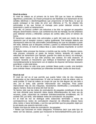 Nivel de enlace
El nivel de enlace es el primero de la torre OSI que se basa en software,
algoritmos y protocolos. Su misión principal es dar fiabilidad a la transmisión de las
señales eléctricas o electromagnéticas que proporciona el nivel físico, lo que se
puede conseguir si las cotas de error son inferiores al 1%. Se añaden bits
adicionales a los que forman el mensaje para poder detectar errores de
transmisión y pedir su retransmisión.
Para ello, es preciso conferir una estructura a los bits: se agrupan en pequeños
bloques denominados tramas, que contienen los bits de mensaje, los bits añadidos
para detectar errores y diferentes campos de control, tales como el número de
trama.
El transmisor calcula estos bits adicionales a partir del resto por medio de una
operación que el receptor conoce y aplica igualmente. Siel receptor detecta una
discrepancia entre los bits adicionales (redundantes)y los que ha calculado a partir
del resto, detecta que el bloquees erróneo y pedirá su retransmisión.Además del
control de errores, el nivel de enlace lleva a cabo otratarea importante: el control
de flujo.
El receptor debe procesar las tramas a medida que las recibe. En algunos casos,
este proceso comporta un gasto de tiempo mínimo, teniendo en cuenta la
velocidad de transmisión (por ejemplo, guardar los datos en disco); sin embargo,
puede haber casos en que este proceso sea costoso. En esta situación, el
receptor necesita un mecanismo que notifique al transmisor que debe detener
momentáneamente la transmisión con el objetivo de disponer del tiempo necesario
para llevar a cabo esta tarea.
El nivel de enlace no sólo sirve para controlar líneas punto a punto, sino también
para controlar líneas compartidas por diferentes terminales (redes de área local).


Nivel de red
El nivel de red es el que permite que pueda haber más de dos máquinas
involucradas en las interconexiones. Si sólo se tuviese el nivel de enlace, esto no
sería posible. El nivel de enlace se ocupa de que los bits lleguen de una lado a
otro, por lo tanto, sólo permite interconectar dos máquinas. Para poder
interconectar más de dos máquinas, necesitamos identificarlas y conectarlas de
alguna manera. Ésta es la tarea del nivel de red.
Ya hemos visto que las redes de conmutación de paquetes constituyen el tipo de
red más eficiente para transmitir datos desde diferentespuntos de vista: uso de
recursos, coste, capacidad de mantener distintasconexiones simultáneas, etc. El
modelo OSI, por tanto, sólo hablade redes de conmutación de paquetes.
En el nivel de red se distingue entre estaciones terminales y nodos de
conmutación:Los nodos de conmutación disponen de diferentes enlaces hacia
otros nodos o hacia terminales, y son los que permiten que los paquetes viajen por
la red desde una estación terminal a otra.
Existen dos tipos de redes de conmutación de paquetes:
• Redes que funcionan en modo datagrama. Podríamos decir que este tipo de
redes son las básicas, puesto que incorporan la funcionalidadmínima para que un
                                          8
 