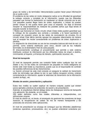 grupo de nodos y de terminales interconectados puedan hacer pasar información
de un punto a otro.
El problema de las redes en modo datagrama radica en la dificultad de garantizar
la entrega correcta y completa de la información, puesto que los diferentes
paquetes que forman la transmisión no mantienen un vínculo conocido por la red.
Los paquetes pueden llegar fuera de orden, duplicados, o incluso se pueden
perder sinque la red pueda hacer gran cosa al respecto. Se deja al terminal
receptor la responsabilidad de restaurar los posibles daños que haya tenido el
paquete durante la transmisión.
• Redes que funcionan en modo circuito virtual. Estas redes pueden garantizar que
la entrega de los paquetes sea correcta y completa, y lo hacen aportando el
concepto de conexión propio de las redes de conmutación de circuitos. Es el
circuito virtual. Este último permite agrupar los paquetes relacionados de manera
que el receptor los recibe correctamente sin problemas de orden, duplicación o
pérdida.
La asignación de direcciones es uno de los conceptos básicos del nivel de red. Le
permite, como sistema distribuido pero único, decidir cuál de los múltiples
terminales es el destinatario final de cada paquete.
El direccionamiento constituye el procedimiento que permite a este sistema
distribuido conducir la información por los diferentes nodos de origen a destino,
minimizando el trayecto y el tiempo de tránsito, optimizando recursos, etc.

Nivel de transporte

El nivel de transporte permite una conexión fiable sobre cualquier tipo de red
(fiable o no). En las redes de conmutación de paquetes en modo datagrama es
donde este nivel revela su importancia, puesto que es el responsable de controlar
las posibles deficiencias de las transmisiones.
La función principal de este nivel consiste en asegurar la calidad de transmisión
entre los terminales que utilizan la red, lo que implica recuperar errores, ordenar
correctamente la información, ajustar la velocidad de transmisión de la información
(control de flujo), etc.

Niveles de sesión, presentación y aplicación

Estos tres niveles se suelen explicar de manera conjunta, puesto que existen
pocos ejemplos prácticos de protocolos de sesión y de presentación.
Además, la arquitectura Internet delega todos los trabajospor encima de transporte
a la aplicación. No obstante, en el modelo
OSI están definidos como tres niveles diferentes e independientes, con
atribuciones propias.
El nivel de sesión es, en teoría, el encargado de gestionar las conexiones de larga
duración, la recuperación de caídas de red de manera transparente y los
protocolos de sincronía entre aplicaciones.

El nivel de presentación se encarga de conseguir que las diferentes plataformas
(sistemas operativos, procesadores, etc.) se puedan entenderal conectarse por
                                        9
 