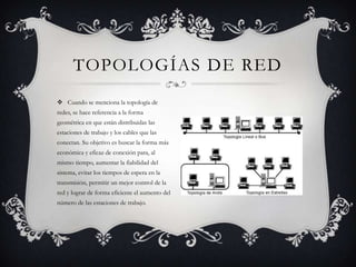TOPOLOGÍAS DE RED
 Cuando se menciona la topología de
redes, se hace referencia a la forma
geométrica en que están distribuidas las
estaciones de trabajo y los cables que las
conectan. Su objetivo es buscar la forma más
económica y eficaz de conexión para, al
mismo tiempo, aumentar la fiabilidad del
sistema, evitar los tiempos de espera en la
transmisión, permitir un mejor control de la
red y lograr de forma eficiente el aumento del
número de las estaciones de trabajo.
 
