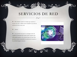 SERVICIOS DE RED
    Para obtener todas las ventajas que supone el
uso de una red, se deben tener instalados una serie de
servicios de red, como son:


    Acceso


    Los servicios de acceso se encargan tanto de
verificar la identidad del usuario (para asegurar que
sólo pueda acceder a los recursos para los que tiene
permiso) como de permitir la conexión de usuarios a
la red desde lugares remotos.
 