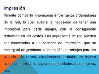 Impresión
Permite compartir impresoras entre varios ordenadores
de la red, lo cual evitará la necesidad de tener una
impresora para cada equipo, con la consiguiente
reducción en los costes. Las impresoras de red pueden
ser conectadas a un servidor de impresión, que se
encargará de gestionar la impresión de trabajos para los
usuarios de la red, almacenando trabajos en espera
(cola de impresión), asignando prioridades a los mismos,
etc.
 
