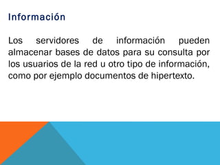 Información

Los servidores de información pueden
almacenar bases de datos para su consulta por
los usuarios de la red u otro tipo de información,
como por ejemplo documentos de hipertexto.
 