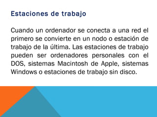 Estaciones de trabajo

Cuando un ordenador se conecta a una red el
primero se convierte en un nodo o estación de
trabajo de la última. Las estaciones de trabajo
pueden ser ordenadores personales con el
DOS, sistemas Macintosh de Apple, sistemas
Windows o estaciones de trabajo sin disco.
 