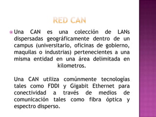  Una  CAN es una colección de LANs
 dispersadas geográficamente dentro de un
 campus (universitario, oficinas de gobierno,
 maquilas o industrias) pertenecientes a una
 misma entidad en una área delimitada en
                 kilometros.

 Una CAN utiliza comúnmente tecnologías
 tales como FDDI y Gigabit Ethernet para
 conectividad a través de medios de
 comunicación tales como fibra óptica y
 espectro disperso.
 