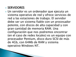    SERVIDORES
   Un servidor es un ordenador que ejecuta un
    sistema operativo de red y ofrece servicios de
    red a las estaciones de trabajo. El servidor
    debe ser un sistema fiable con un procesador
    potente, con discos de alta capacidad y con
    gran cantidad de memoria RAM. Una
    configuración que nos podremos encontrar
    (en el caso de redes locales) es un equipo con
    procesador Pentium, disco duro SCSI de más
    de 4Gb, con 64Mb de RAM y sistema
    operativo Windows NT.
 
