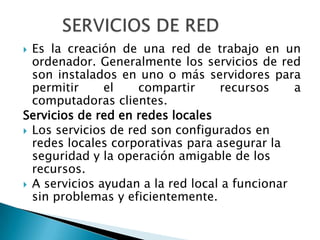  Es la creación de una red de trabajo en un
  ordenador. Generalmente los servicios de red
  son instalados en uno o más servidores para
  permitir     el    compartir     recursos     a
  computadoras clientes.
Servicios de red en redes locales
 Los servicios de red son configurados en
  redes locales corporativas para asegurar la
  seguridad y la operación amigable de los
  recursos.
 A servicios ayudan a la red local a funcionar
  sin problemas y eficientemente.
 