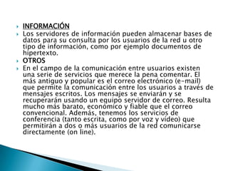    INFORMACIÓN
   Los servidores de información pueden almacenar bases de
    datos para su consulta por los usuarios de la red u otro
    tipo de información, como por ejemplo documentos de
    hipertexto.
   OTROS
   En el campo de la comunicación entre usuarios existen
    una serie de servicios que merece la pena comentar. El
    más antiguo y popular es el correo electrónico (e-mail)
    que permite la comunicación entre los usuarios a través de
    mensajes escritos. Los mensajes se enviarán y se
    recuperarán usando un equipo servidor de correo. Resulta
    mucho más barato, económico y fiable que el correo
    convencional. Además, tenemos los servicios de
    conferencia (tanto escrita, como por voz y vídeo) que
    permitirán a dos o más usuarios de la red comunicarse
    directamente (on line).
 
