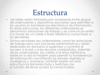 Estructura
• las redes están formadas por conexiones entre grupos
de ordenadores y dispositivos asociados que permiten a
los usuarios la transferencia electrónica de información.
En estas estructuras, los diferentes ordenadores se
denominan estaciones de trabajo y se comunican entre
sí a través de un cable o línea telefónica conectada a
los servidores.
• Dichos servidores son ordenadores como las estaciones
de trabajo pero con funciones administrativas y están
dedicados en exclusiva a supervisar y controlar el
acceso a la red y a los recursos compartidos. Además
de los ordenadores, los cables o la línea telefónica,
existe en la red el módem para permitir la transferencia
de información convirtiendo las señales digitales a
analógicas y viceversa, también existen en esta
estructura los llamados Hubs y Switches con
la función de llevar acabo la conectividad.
 