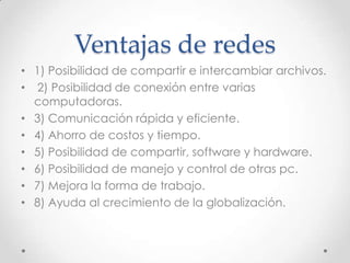 Ventajas de redes
• 1) Posibilidad de compartir e intercambiar archivos.
• 2) Posibilidad de conexión entre varias
computadoras.
• 3) Comunicación rápida y eficiente.
• 4) Ahorro de costos y tiempo.
• 5) Posibilidad de compartir, software y hardware.
• 6) Posibilidad de manejo y control de otras pc.
• 7) Mejora la forma de trabajo.
• 8) Ayuda al crecimiento de la globalización.
 