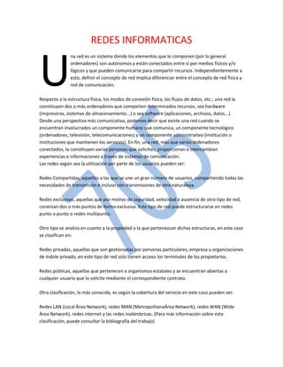 REDES INFORMATICAS

U

na red es un sistema donde los elementos que lo componen (por lo general
ordenadores) son autónomos y están conectados entre sí por medios físicos y/o
lógicos y que pueden comunicarse para compartir recursos. Independientemente a
esto, definir el concepto de red implica diferenciar entre el concepto de red física y
red de comunicación.

Respecto a la estructura física, los modos de conexión física, los flujos de datos, etc.; una red la
constituyen dos o más ordenadores que comparten determinados recursos, sea hardware
(impresoras, sistemas de almacenamiento...) o sea software (aplicaciones, archivos, datos...).
Desde una perspectiva más comunicativa, podemos decir que existe una red cuando se
encuentran involucrados un componente humano que comunica, un componente tecnológico
(ordenadores, televisión, telecomunicaciones) y un componente administrativo (institución o
instituciones que mantienen los servicios). En fin, una red, más que varios ordenadores
conectados, la constituyen varias personas que solicitan, proporcionan e intercambian
experiencias e informaciones a través de sistemas de comunicación.
Las redes según sea la utilización por parte de los usuarios pueden ser:
Redes Compartidas, aquellas a las que se une un gran número de usuarios, compartiendo todas las
necesidades de transmisión e incluso con transmisiones de otra naturaleza.
Redes exclusivas, aquellas que por motivo de seguridad, velocidad o ausencia de otro tipo de red,
conectan dos o más puntos de forma exclusiva. Este tipo de red puede estructurarse en redes
punto a punto o redes multipunto.
Otro tipo se analiza en cuanto a la propiedad a la que pertenezcan dichas estructuras, en este caso
se clasifican en:
Redes privadas, aquellas que son gestionadas por personas particulares, empresa u organizaciones
de índole privado, en este tipo de red solo tienen acceso los terminales de los propietarios.
Redes públicas, aquellas que pertenecen a organismos estatales y se encuentran abiertas a
cualquier usuario que lo solicite mediante el correspondiente contrato.
Otra clasificación, la más conocida, es según la cobertura del servicio en este caso pueden ser:
Redes LAN (Local Área Network), redes MAN (MetropolitanaÁrea Network), redes WAN (Wide
Área Network), redes internet y las redes inalámbricas. (Para más información sobre esta
clasificación, puede consultar la bibliografía del trabajo)

 