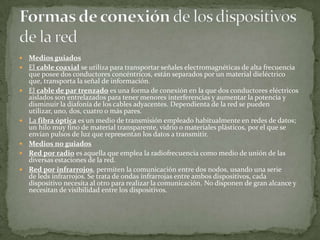 










Medios guiados
El cable coaxial se utiliza para transportar señales electromagnéticas de alta frecuencia
que posee dos conductores concéntricos, están separados por un material dieléctrico
que, transporta la señal de información.
El cable de par trenzado es una forma de conexión en la que dos conductores eléctricos
aislados son entrelazados para tener menores interferencias y aumentar la potencia y
disminuir la diafonía de los cables adyacentes. Dependienta de la red se pueden
utilizar, uno, dos, cuatro o más pares.
La fibra óptica es un medio de transmisión empleado habitualmente en redes de datos;
un hilo muy fino de material transparente, vidrio o materiales plásticos, por el que se
envían pulsos de luz que representan los datos a transmitir.
Medios no guiados
Red por radio es aquella que emplea la radiofrecuencia como medio de unión de las
diversas estaciones de la red.
Red por infrarrojos, permiten la comunicación entre dos nodos, usando una serie
de leds infrarrojos. Se trata de ondas infrarrojas entre ambos dispositivos, cada
dispositivo necesita al otro para realizar la comunicación. No disponen de gran alcance y
necesitan de visibilidad entre los dispositivos.

 