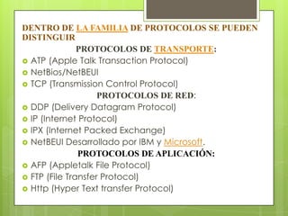 DENTRO DE LA FAMILIA DE PROTOCOLOS SE PUEDEN
DISTINGUIR
PROTOCOLOS DE TRANSPORTE:
 ATP (Apple Talk Transaction Protocol)
 NetBios/NetBEUI
 TCP (Transmission Control Protocol)
PROTOCOLOS DE RED:
 DDP (Delivery Datagram Protocol)
 IP (Internet Protocol)
 IPX (Internet Packed Exchange)
 NetBEUI Desarrollado por IBM y Microsoft.
PROTOCOLOS DE APLICACIÓN:
 AFP (Appletalk File Protocol)
 FTP (File Transfer Protocol)
 Http (Hyper Text transfer Protocol)

 