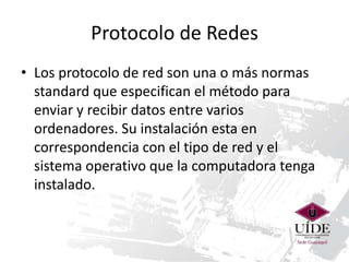 Protocolo de Redes
• Los protocolo de red son una o más normas
standard que especifican el método para
enviar y recibir datos entre varios
ordenadores. Su instalación esta en
correspondencia con el tipo de red y el
sistema operativo que la computadora tenga
instalado.

 