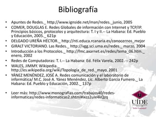 Bibliografía
• Apuntes de Redes._ http://www.ignside.net/man/redes._junio, 2005
• COMER, DOUGLAS E. Redes Globales de información con Internet y TCP/IP.
Principios básicos, protocolos y arquitectura: T. I y II.-- La Habana: Ed. Pueblo
y Educación, 2005._ 621p
• DELGADO UREÑA HÉCTOR._ http://nti.educa.rcanaria.es/conocernos_mejor
• GIRALT VICTORIANO. Las Redes._ http://vgg.sci.uma.es/redes._ marzo, 2004
• Introducción a los Protocolos._ http://fmc.axarnet.es/redes/tema_06.htm._
enero, 2002
• Redes de Computadoras: T. I.-- La Habana: Ed. Félix Varela, 2002. -- 242p
• WALES, JIMMY. Wikipedia._
http://es.wikipedia.org/wiki/Topología_de_red._mayo, 2001
• YÁNEZ MENÉNDEZ, JOSÉ A. Redes comunicación y el laboratorio de
informática/ M.C. José A. Yánez Menéndez, Lic. Alberto García Fumero._ La
Habana: Ed. Pueblo y Educación, 2002._ 137p
• Leer más: http://www.monografias.com/trabajos40/redesinformaticas/redes-informaticas2.shtml#ixzz2uIe4kQzq

 