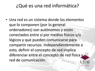 ¿Qué es una red informática?
• Una red es un sistema donde los elementos
que lo componen (por lo general
ordenadores) son autónomos y están
conectados entre sí por medios físicos y/o
lógicos y que pueden comunicarse para
compartir recursos. Independientemente a
esto, definir el concepto de red implica
diferenciar entre el concepto de red física y
red de comunicación.

 