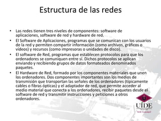 Estructura de las redes
• Las redes tienen tres niveles de componentes: software de
aplicaciones, software de red y hardware de red.
• El Software de Aplicaciones, programas que se comunican con los usuarios
de la red y permiten compartir información (como archivos, gráficos o
vídeos) y recursos (como impresoras o unidades de disco).
• El software de Red, programas que establecen protocolos para que los
ordenadores se comuniquen entre sí. Dichos protocolos se aplican
enviando y recibiendo grupos de datos formateados denominados
paquetes.
• El Hardware de Red, formado por los componentes materiales que unen
los ordenadores. Dos componentes importantes son los medios de
transmisión que transportan las señales de los ordenadores (típicamente
cables o fibras ópticas) y el adaptador de red, que permite acceder al
medio material que conecta a los ordenadores, recibir paquetes desde el
software de red y transmitir instrucciones y peticiones a otros
ordenadores.

 