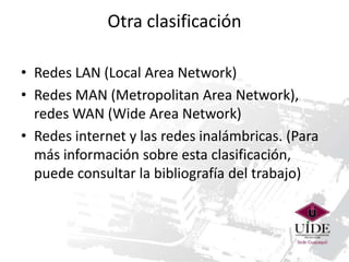 Otra clasificación
• Redes LAN (Local Area Network)
• Redes MAN (Metropolitan Area Network),
redes WAN (Wide Area Network)
• Redes internet y las redes inalámbricas. (Para
más información sobre esta clasificación,
puede consultar la bibliografía del trabajo)

 