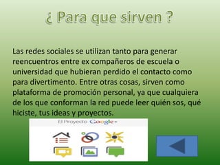 Las redes sociales se utilizan tanto para generar
reencuentros entre ex compañeros de escuela o
universidad que hubieran perdido el contacto como
para divertimento. Entre otras cosas, sirven como
plataforma de promoción personal, ya que cualquiera
de los que conforman la red puede leer quién sos, qué
hiciste, tus ideas y proyectos.
 
