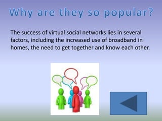 The success of virtual social networks lies in several
factors, including the increased use of broadband in
homes, the need to get together and know each other.
 