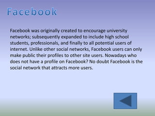 Facebook was originally created to encourage university
networks; subsequently expanded to include high school
students, professionals, and finally to all potential users of
internet. Unlike other social networks, Facebook users can only
make public their profiles to other site users. Nowadays who
does not have a profile on Facebook? No doubt Facebook is the
social network that attracts more users.
 