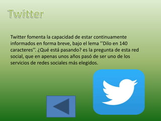 Twitter fomenta la capacidad de estar continuamente
informados en forma breve, bajo el lema ’’Dilo en 140
caracteres’’. ¿Qué está pasando? es la pregunta de esta red
social, que en apenas unos años pasó de ser uno de los
servicios de redes sociales más elegidos.
 