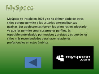 MySpace se instaló en 2003 y se ha diferenciado de otros
sitios porque permite a los usuarios personalizar sus
páginas. Los adolescentes fueron los primeros en adoptarlo,
ya que les permite crear sus propios perfiles. Es
especialmente elegido por músicos y artistas y es uno de los
sitios más recomendados para hacer relaciones
profesionales en estos ámbitos.
 