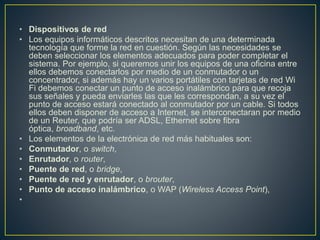 • Dispositivos de red
• Los equipos informáticos descritos necesitan de una determinada
tecnología que forme la red en cuestión. Según las necesidades se
deben seleccionar los elementos adecuados para poder completar el
sistema. Por ejemplo, si queremos unir los equipos de una oficina entre
ellos debemos conectarlos por medio de un conmutador o un
concentrador, si además hay un varios portátiles con tarjetas de red Wi
Fi debemos conectar un punto de acceso inalámbrico para que recoja
sus señales y pueda enviarles las que les correspondan, a su vez el
punto de acceso estará conectado al conmutador por un cable. Si todos
ellos deben disponer de acceso a Internet, se interconectaran por medio
de un Reuter, que podría ser ADSL, Ethernet sobre fibra
óptica, broadband, etc.
• Los elementos de la electrónica de red más habituales son:
• Conmutador, o switch,
• Enrutador, o router,
• Puente de red, o bridge,
• Puente de red y enrutador, o brouter,
• Punto de acceso inalámbrico, o WAP (Wireless Access Point),
•
 