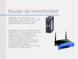 Equipo de conectividad
Puentes: Un puente es un
dispositivo que conecta dos LAN
separadas para crear lo que
aparenta ser una sola LAN.
Ruteadores: Los ruteadores son
similares a los puentes, sólo que
operan a un nivel diferente.
Requieren por lo general que
cada red tenga el mismo
sistema operativo de red, para
poder conectar redes basadas
en topologías lógicas
completamente diferentes como
Ethernet y Token Ring.
 