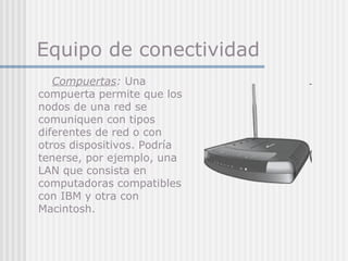 Equipo de conectividad
Compuertas: Una
compuerta permite que los
nodos de una red se
comuniquen con tipos
diferentes de red o con
otros dispositivos. Podría
tenerse, por ejemplo, una
LAN que consista en
computadoras compatibles
con IBM y otra con
Macintosh.
 