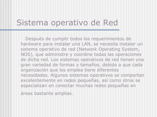 Sistema operativo de Red
Después de cumplir todos los requerimientos de
hardware para instalar una LAN, se necesita instalar un
sistema operativo de red (Network Operating System,
NOS), que administre y coordine todas las operaciones
de dicha red. Los sistemas operativos de red tienen una
gran variedad de formas y tamaños, debido a que cada
organización que los emplea tiene diferentes
necesidades. Algunos sistemas operativos se comportan
excelentemente en redes pequeñas, así como otros se
especializan en conectar muchas redes pequeñas en
áreas bastante amplias.
 