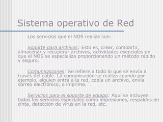 Sistema operativo de Red
Los servicios que el NOS realiza son:
Soporte para archivos: Esto es, crear, compartir,
almacenar y recuperar archivos, actividades esenciales en
que el NOS se especializa proporcionando un método rápido
y seguro.
Comunicaciones: Se refiere a todo lo que se envía a
través del cable. La comunicación se realiza cuando por
ejemplo, alguien entra a la red, copia un archivo, envía
correo electrónico, o imprime.
Servicios para el soporte de equipo: Aquí se incluyen
todos los servicios especiales como impresiones, respaldos en
cinta, detección de virus en la red, etc.
 