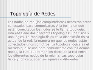 Topología de RedesTopología de Redes
Los nodos de red (las computadoras) necesitan estar
conectados para comunicarse. A la forma en que
están conectados los nodos se le llama topología.
Una red tiene dos diferentes topologías: una física y
una lógica. La topología física es la disposición física
actual de la red, la manera en que los nodos están
conectados unos con otros. La topología lógica es el
método que se usa para comunicarse con los demás
nodos, la ruta que toman los datos de la red entre
los diferentes nodos de la misma. Las topologías
física y lógica pueden ser iguales o diferentes.
 