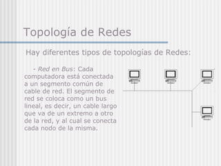 Topología de Redes
- Red en Bus: Cada
computadora está conectada
a un segmento común de
cable de red. El segmento de
red se coloca como un bus
lineal, es decir, un cable largo
que va de un extremo a otro
de la red, y al cual se conecta
cada nodo de la misma.
Hay diferentes tipos de topologías de Redes:
 