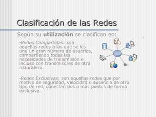 Clasificación de las RedesClasificación de las Redes
-Redes Compartidas: son
aquellas redes a las que se les
une un gran número de usuarios,
compartiendo todas las
necesidades de transmisión e
incluso con transmisores de otra
naturaleza.
-Redes Exclusivas: son aquellas redes que por
motivo de seguridad, velocidad o ausencia de otro
tipo de red, conectan dos o más puntos de forma
exclusiva.
Según su utilización se clasifican en:
 
