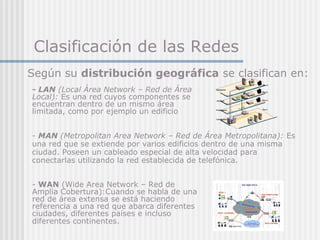 Clasificación de las Redes
- LAN (Local Área Network – Red de Área
Local): Es una red cuyos componentes se
encuentran dentro de un mismo área
limitada, como por ejemplo un edificio
- WAN (Wide Area Network – Red de
Amplia Cobertura):Cuando se habla de una
red de área extensa se está haciendo
referencia a una red que abarca diferentes
ciudades, diferentes países e incluso
diferentes continentes.
Según su distribución geográfica se clasifican en:
- MAN (Metropolitan Area Network – Red de Área Metropolitana): Es
una red que se extiende por varios edificios dentro de una misma
ciudad. Poseen un cableado especial de alta velocidad para
conectarlas utilizando la red establecida de telefónica.
 